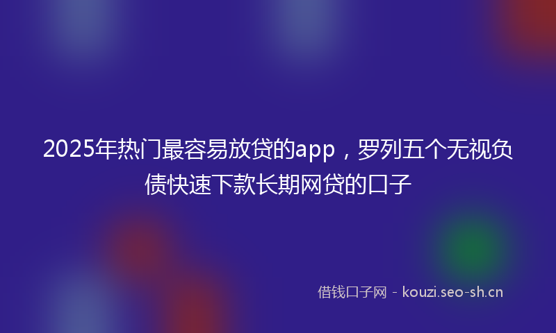 2025年热门最容易放贷的app，罗列五个无视负债快速下款长期网贷的口子