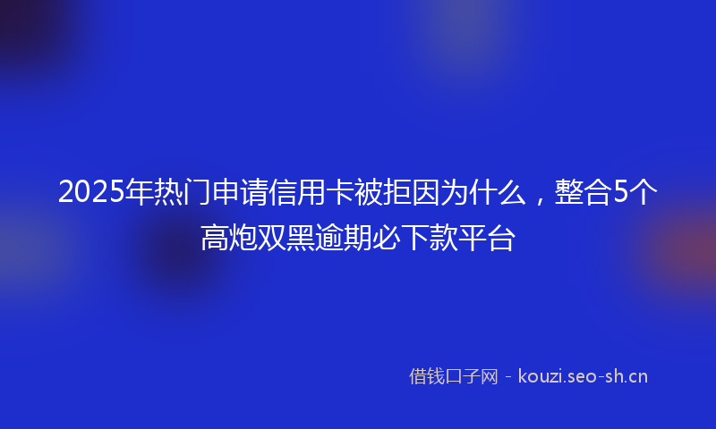 2025年热门申请信用卡被拒因为什么，整合5个高炮双黑逾期必下款平台