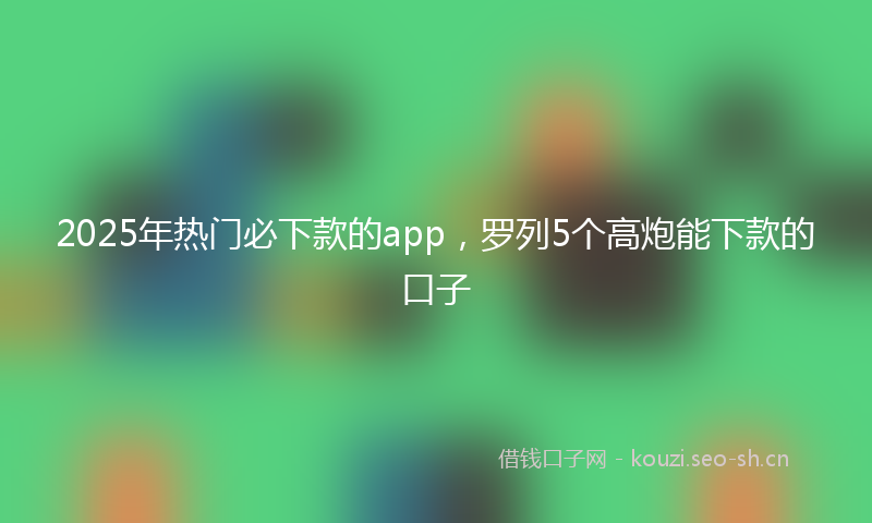 2025年热门必下款的app，罗列5个高炮能下款的口子