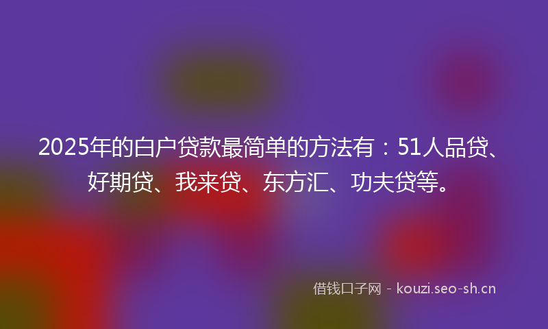 2025年的白户贷款最简单的方法有：51人品贷、好期贷、我来贷、东方汇、功夫贷等。