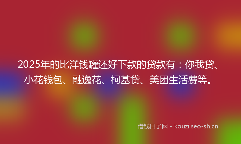 2025年的比洋钱罐还好下款的贷款有：你我贷、小花钱包、融逸花、柯基贷、美团生活费等。