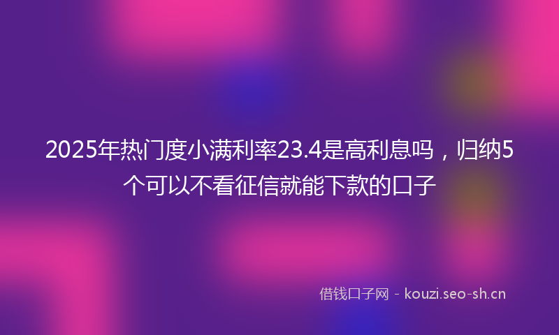 2025年热门度小满利率23.4是高利息吗，归纳5个可以不看征信就能下款的口子