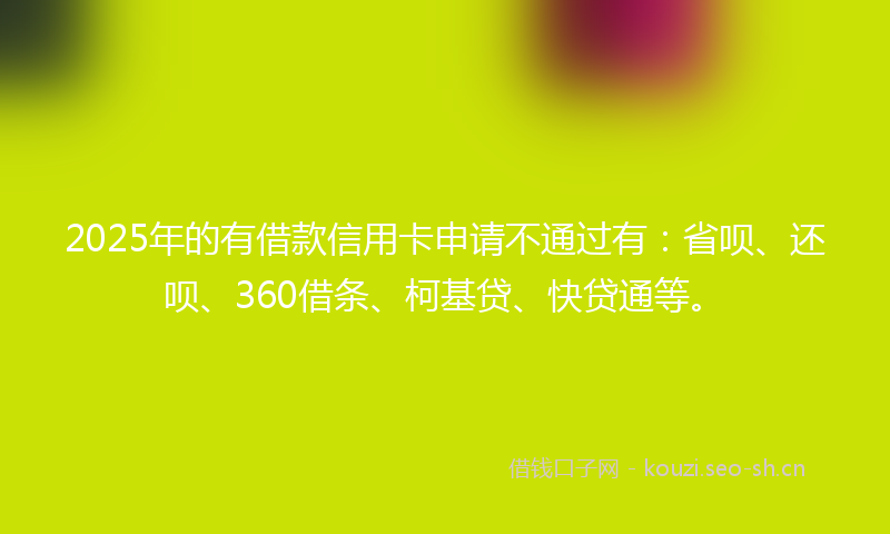 2025年的有借款信用卡申请不通过有：省呗、还呗、360借条、柯基贷、快贷通等。