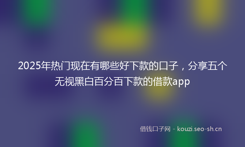 2025年热门现在有哪些好下款的口子，分享五个无视黑白百分百下款的借款app