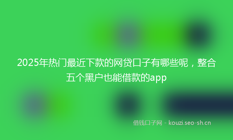 2025年热门最近下款的网贷口子有哪些呢，整合五个黑户也能借款的app