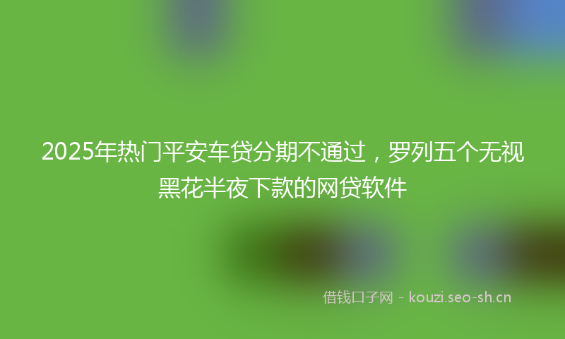 2025年热门平安车贷分期不通过，罗列五个无视黑花半夜下款的网贷软件