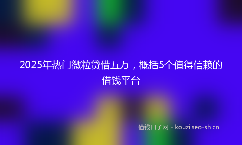 2025年热门微粒贷借五万,概括5个值得信赖的借钱平台