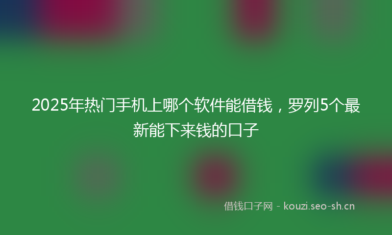 2025年热门手机上哪个软件能借钱，罗列5个最新能下来钱的口子