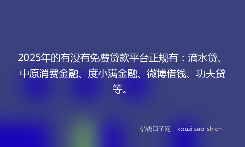 2025年的有没有免费贷款平台正规有：滴水贷、中原消费金融、度小满金融、微博借钱、功夫贷等。
