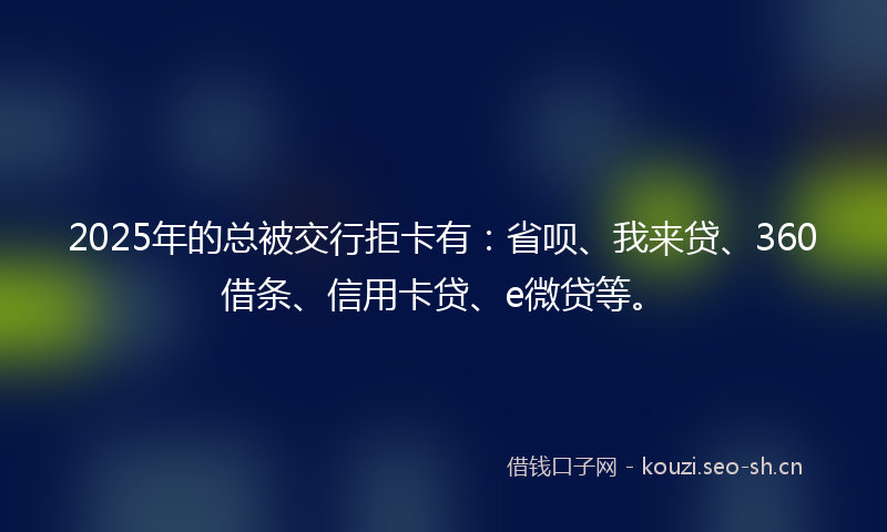 2025年的总被交行拒卡有：省呗、我来贷、360借条、信用卡贷、e微贷等。
