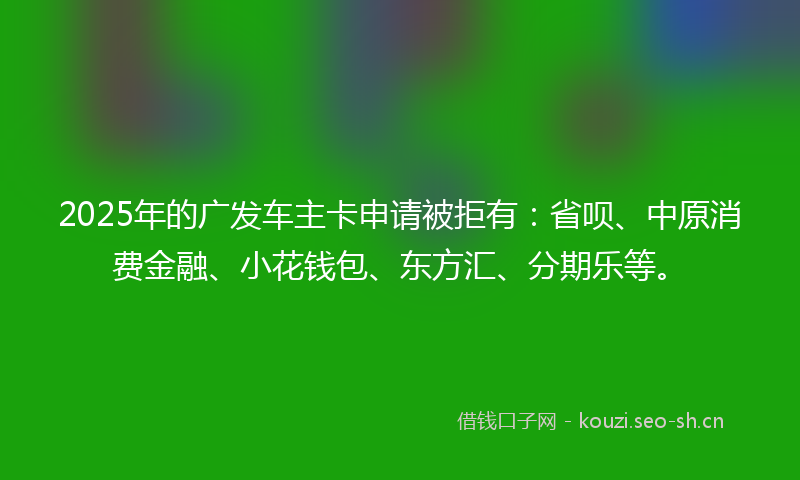 2025年的广发车主卡申请被拒有：省呗、中原消费金融、小花钱包、东方汇、分期乐等。