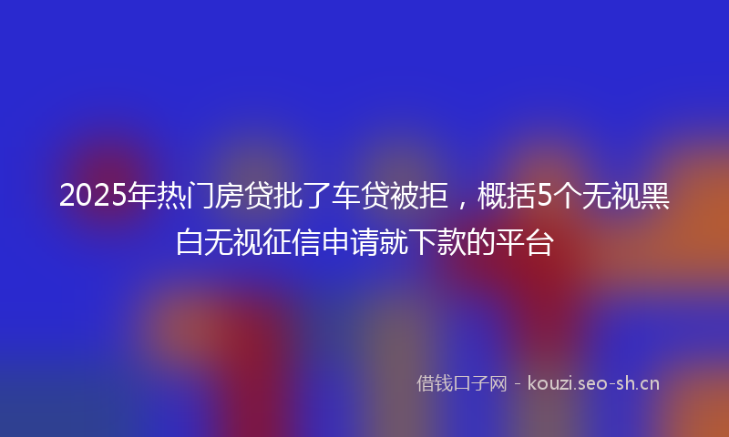 2025年热门房贷批了车贷被拒，概括5个无视黑白无视征信申请就下款的平台