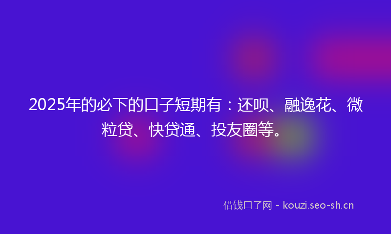 2025年的必下的口子短期有:还呗、融逸花、微粒贷、快贷通、投友圈等。