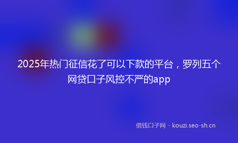 2025年热门征信花了可以下款的平台，罗列五个网贷口子风控不严的app