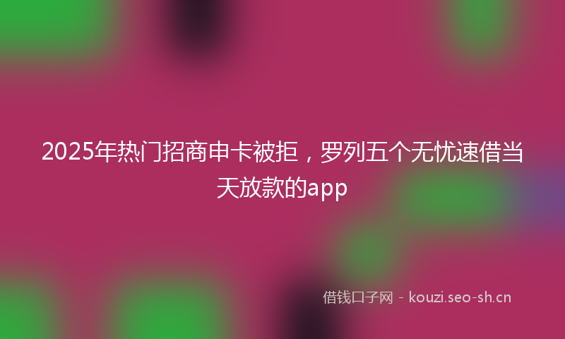 2025年热门招商申卡被拒，罗列五个无忧速借当天放款的app