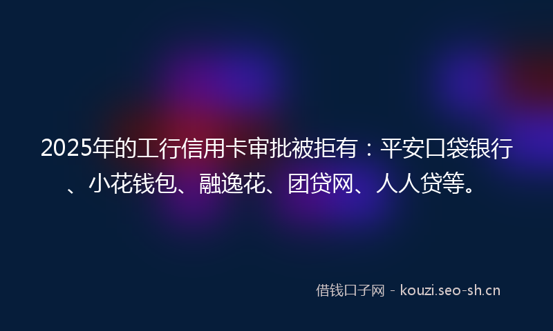 2025年的工行信用卡审批被拒有：平安口袋银行、小花钱包、融逸花、团贷网、人人贷等。