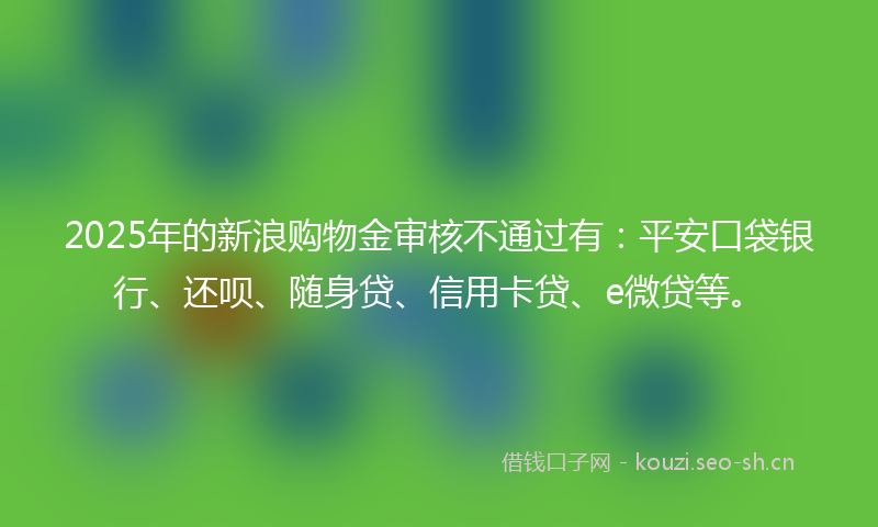 2025年的新浪购物金审核不通过有:平安口袋银行、还呗、随身贷、信用卡贷、e微贷等。