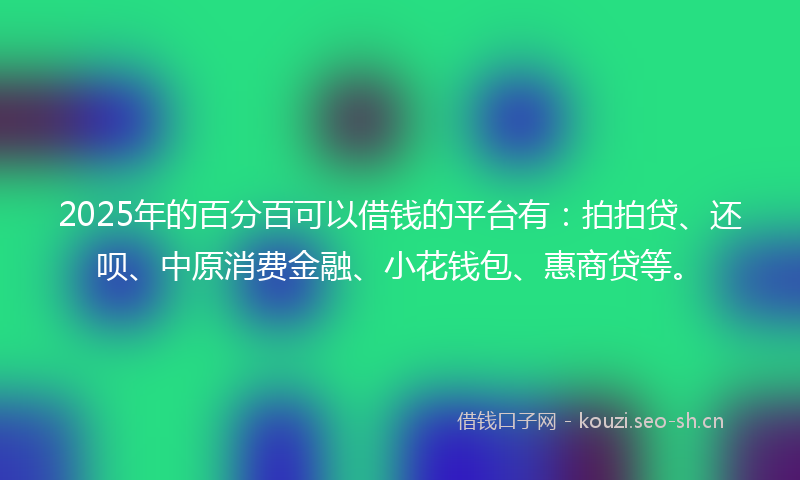 2025年的百分百可以借钱的平台有：拍拍贷、还呗、中原消费金融、小花钱包、惠商贷等。