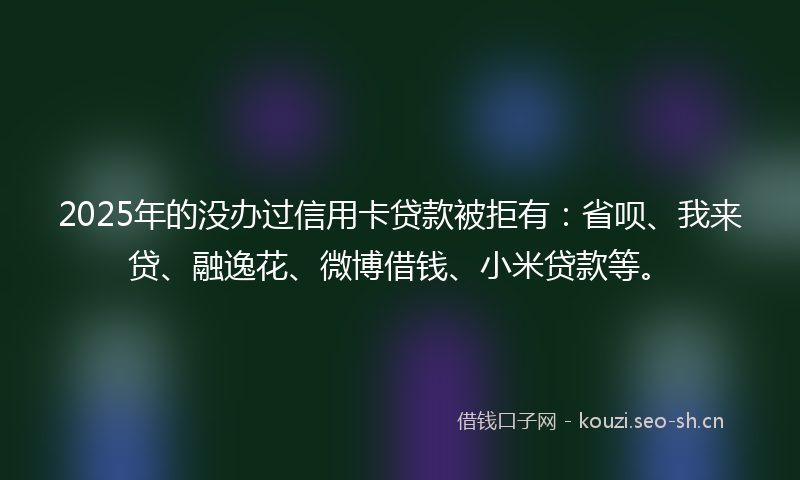 2025年的没办过信用卡贷款被拒有：省呗、我来贷、融逸花、微博借钱、小米贷款等。