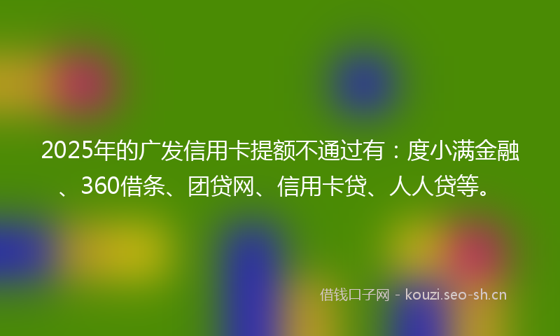 2025年的广发信用卡提额不通过有：度小满金融、360借条、团贷网、信用卡贷、人人贷等。