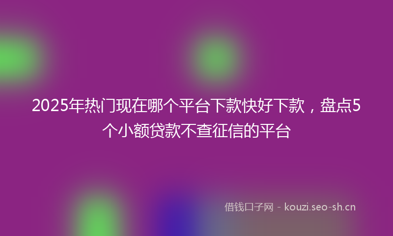 2025年热门现在哪个平台下款快好下款，盘点5个小额贷款不查征信的平台