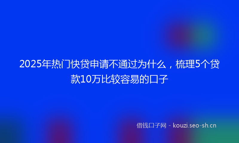 2025年热门快贷申请不通过为什么，梳理5个贷款10万比较容易的口子