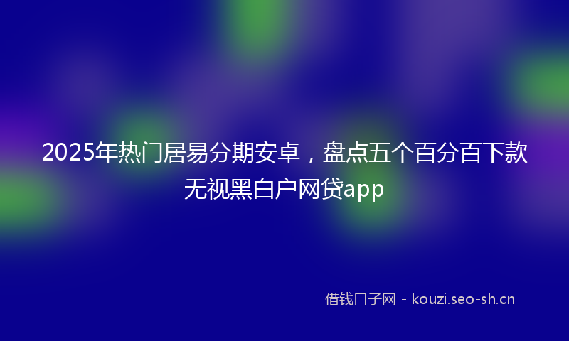 2025年热门居易分期安卓，盘点五个百分百下款无视黑白户网贷app