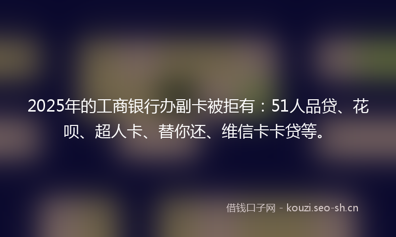 2025年的工商银行办副卡被拒有：51人品贷、花呗、超人卡、替你还、维信卡卡贷等。