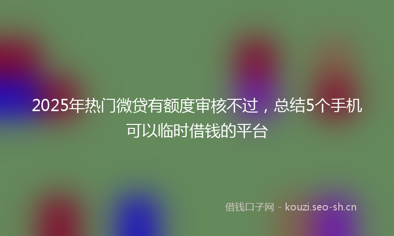 2025年热门微贷有额度审核不过,总结5个手机可以临时借钱的平台