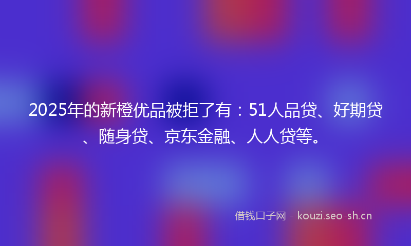 2025年的新橙优品被拒了有:51人品贷、好期贷、随身贷、京东金融、人人贷等。