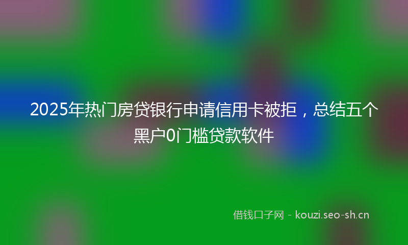 2025年热门房贷银行申请信用卡被拒，总结五个黑户0门槛贷款软件