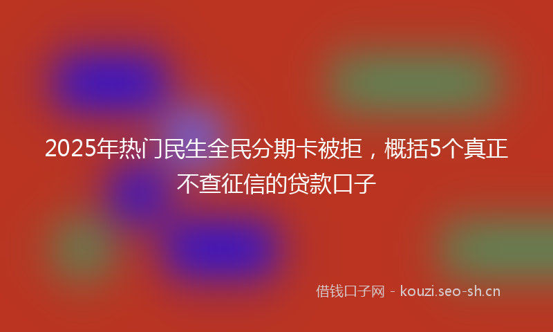 2025年热门民生全民分期卡被拒，概括5个真正不查征信的贷款口子