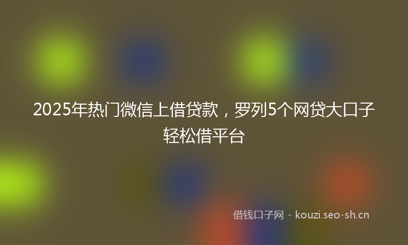 2025年热门微信上借贷款，罗列5个网贷大口子轻松借平台