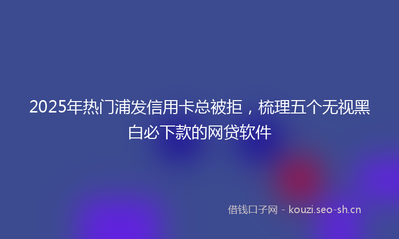 2025年热门浦发信用卡总被拒，梳理五个无视黑白必下款的网贷软件