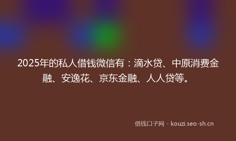 2025年的私人借钱微信有：滴水贷、中原消费金融、安逸花、京东金融、人人贷等。