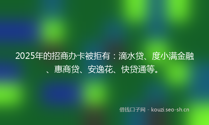 2025年的招商办卡被拒有:滴水贷、度小满金融、惠商贷、安逸花、快贷通等。