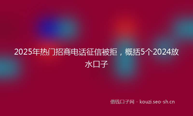 2025年热门招商电话征信被拒，概括5个2024放水口子