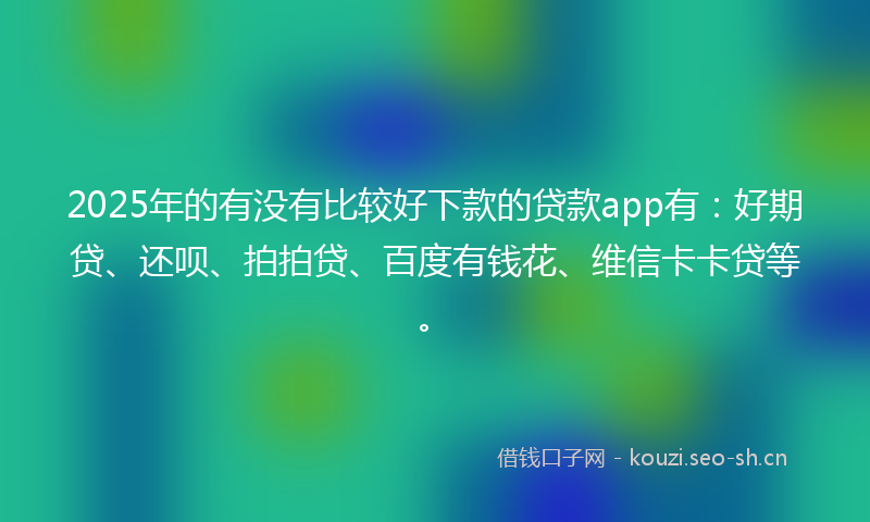2025年的有没有比较好下款的贷款app有：好期贷、还呗、拍拍贷、百度有钱花、维信卡卡贷等。