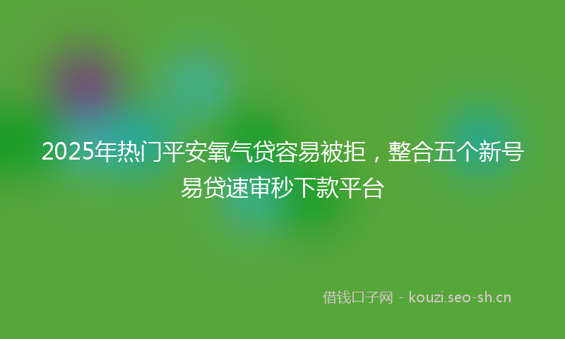 2025年热门平安氧气贷容易被拒，整合五个新号易贷速审秒下款平台