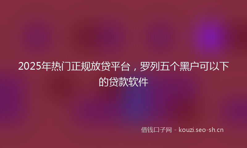 2025年热门正规放贷平台，罗列五个黑户可以下的贷款软件