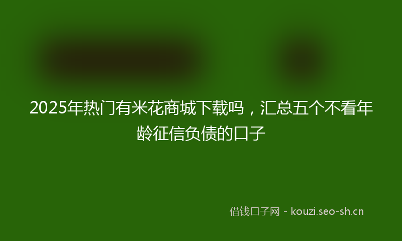 2025年热门有米花商城下载吗,汇总五个不看年龄征信负债的口子