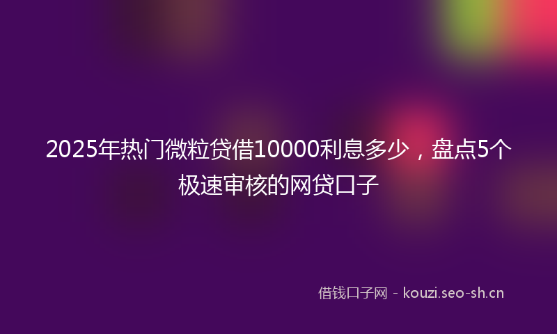 2025年热门微粒贷借10000利息多少，盘点5个极速审核的网贷口子