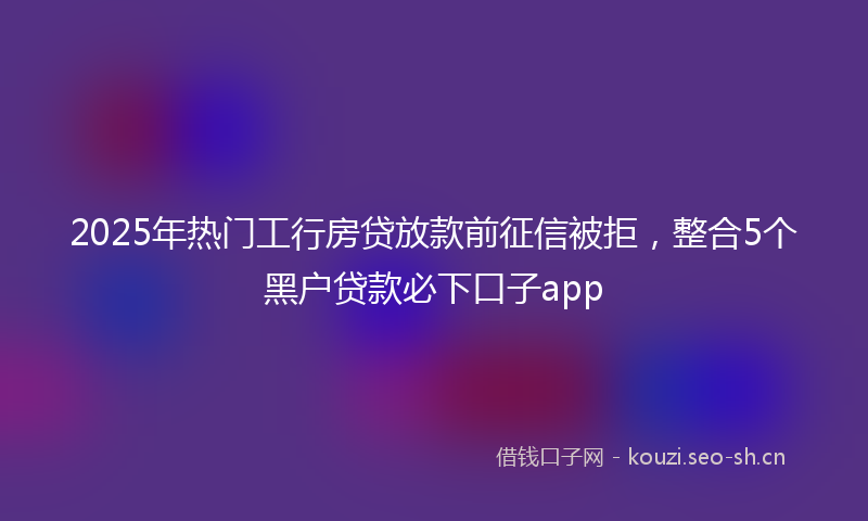 2025年热门工行房贷放款前征信被拒，整合5个黑户贷款必下口子app