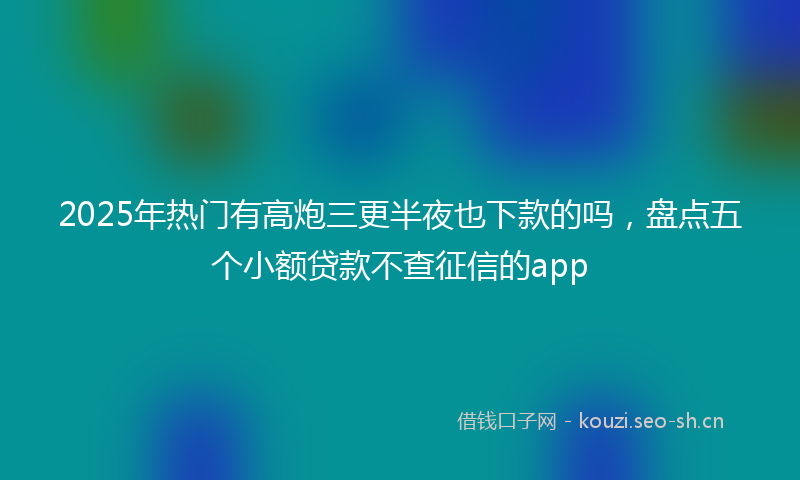 2025年热门有高炮三更半夜也下款的吗，盘点五个小额贷款不查征信的app