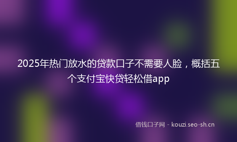2025年热门放水的贷款口子不需要人脸，概括五个支付宝快贷轻松借app
