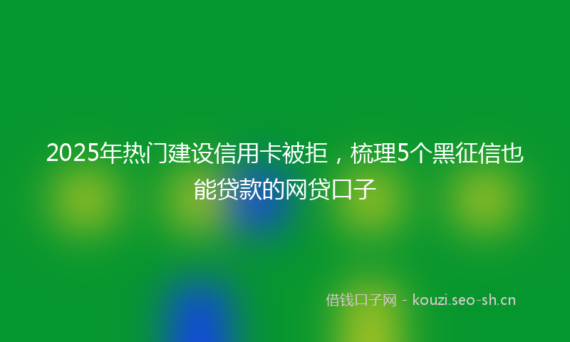2025年热门建设信用卡被拒,梳理5个黑征信也能贷款的网贷口子