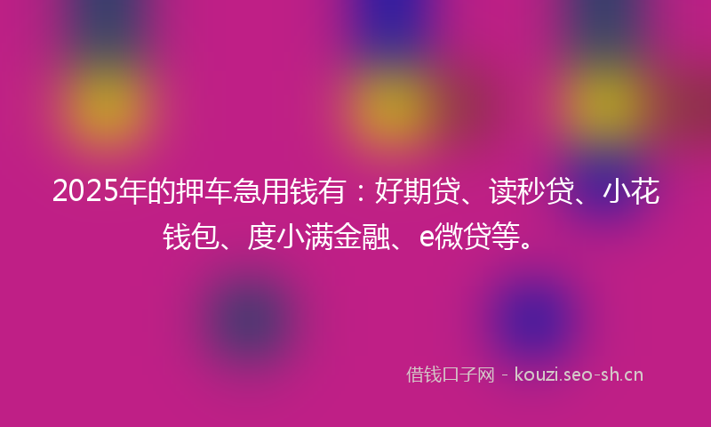 2025年的押车急用钱有：好期贷、读秒贷、小花钱包、度小满金融、e微贷等。