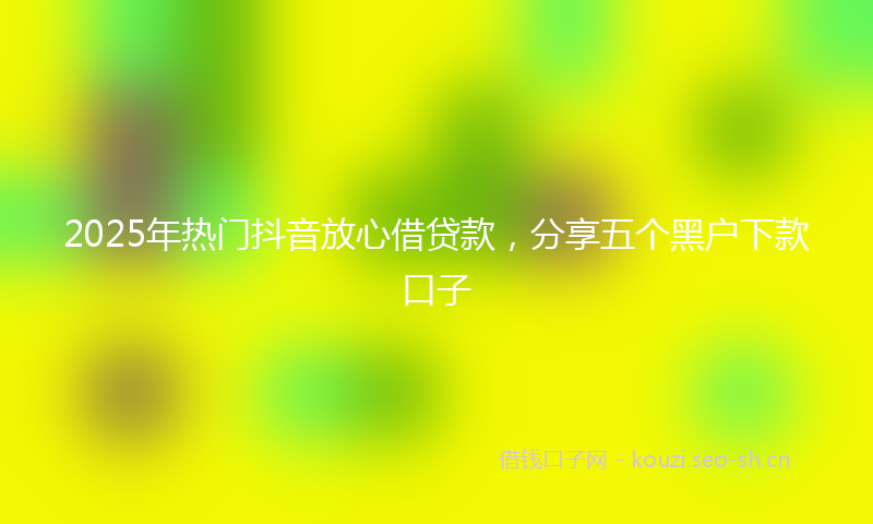 2025年热门抖音放心借贷款，分享五个黑户下款口子