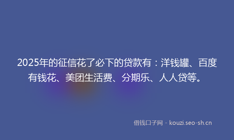 2025年的征信花了必下的贷款有:洋钱罐、百度有钱花、美团生活费、分期乐、人人贷等。