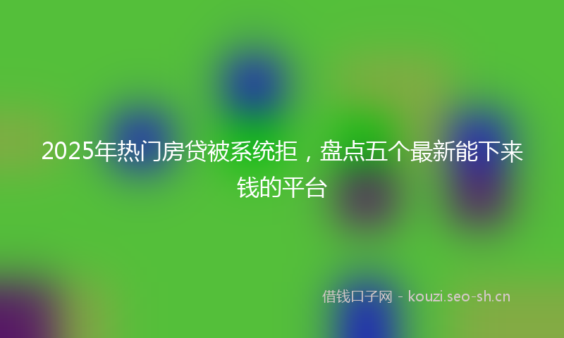 2025年热门房贷被系统拒，盘点五个最新能下来钱的平台